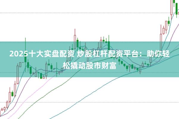 2025十大实盘配资 炒股杠杆配资平台：助你轻松撬动股市财富