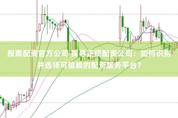 股票配资官方公司 探寻正规配资公司：如何识别并选择可信赖的配资服务平台？