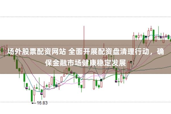 场外股票配资网站 全面开展配资盘清理行动，确保金融市场健康稳定发展