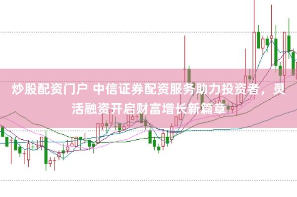 炒股配资门户 中信证券配资服务助力投资者，灵活融资开启财富增长新篇章
