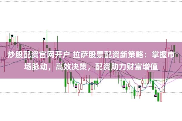 炒股配资官网开户 拉萨股票配资新策略：掌握市场脉动，高效决策，配资助力财富增值