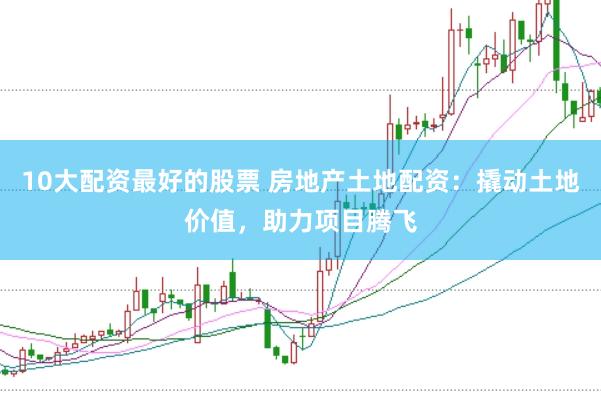 10大配资最好的股票 房地产土地配资：撬动土地价值，助力项目腾飞