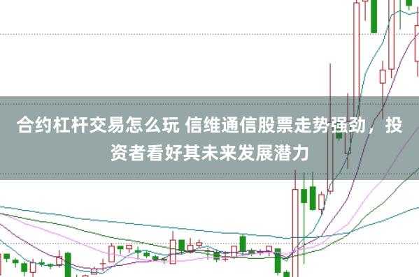合约杠杆交易怎么玩 信维通信股票走势强劲，投资者看好其未来发展潜力