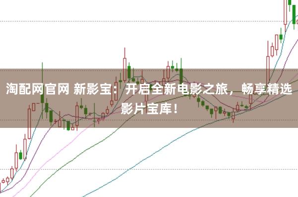 淘配网官网 新影宝：开启全新电影之旅，畅享精选影片宝库！