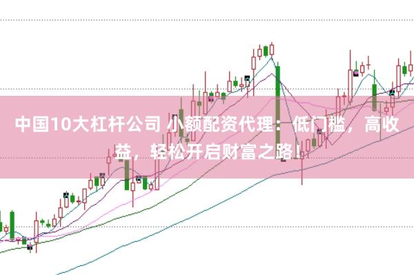 中国10大杠杆公司 小额配资代理：低门槛，高收益，轻松开启财富之路！