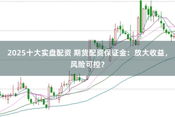 2025十大实盘配资 期货配资保证金：放大收益，风险可控？