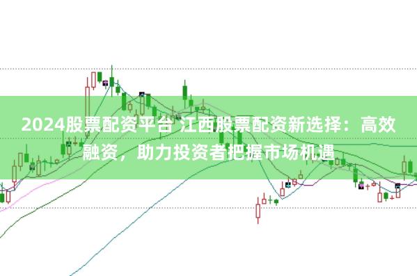 2024股票配资平台 江西股票配资新选择：高效融资，助力投资者把握市场机遇