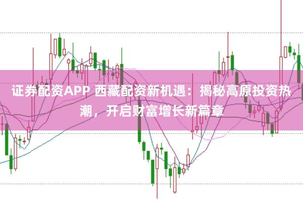 证券配资APP 西藏配资新机遇：揭秘高原投资热潮，开启财富增长新篇章