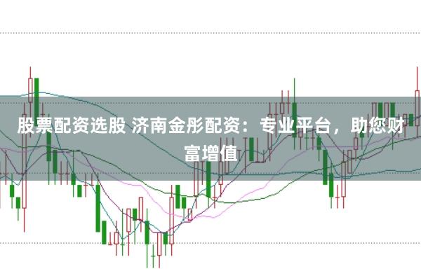 股票配资选股 济南金彤配资：专业平台，助您财富增值
