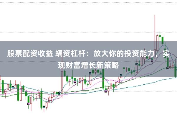股票配资收益 螎资杠杆：放大你的投资能力，实现财富增长新策略