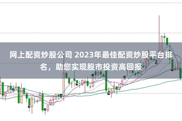 网上配资炒股公司 2023年最佳配资炒股平台排名，助您实现股市投资高回报