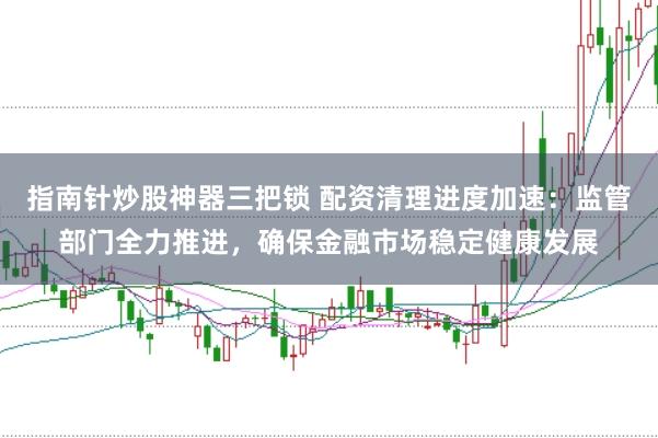 指南针炒股神器三把锁 配资清理进度加速：监管部门全力推进，确保金融市场稳定健康发展