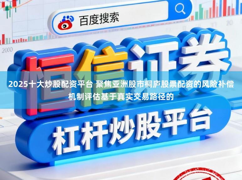 2025十大炒股配资平台 聚焦亚洲股市桐庐股票配资的风险补偿机制评估基于真实交易路径的