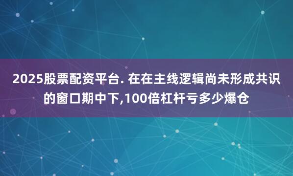 2025股票配资平台. 在在主线逻辑尚未形成共识的窗口期中下,100倍杠杆亏多少爆仓