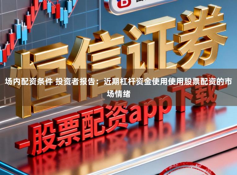 场内配资条件 投资者报告：近期杠杆资金使用使用股票配资的市场情绪