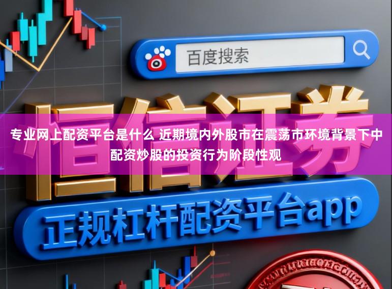 专业网上配资平台是什么 近期境内外股市在震荡市环境背景下中配资炒股的投资行为阶段性观